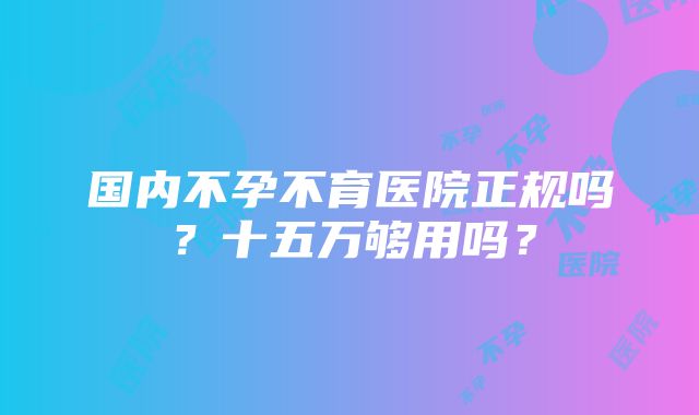 国内不孕不育医院正规吗？十五万够用吗？