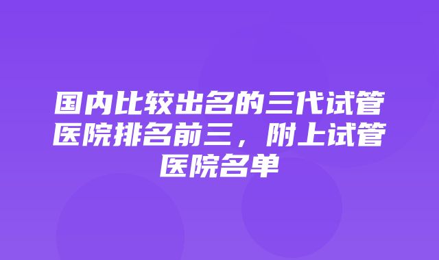 国内比较出名的三代试管医院排名前三，附上试管医院名单