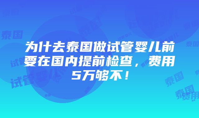 为什去泰国做试管婴儿前要在国内提前检查，费用5万够不！