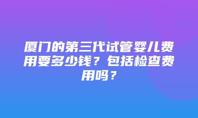 厦门的第三代试管婴儿费用要多少钱？包括检查费用吗？