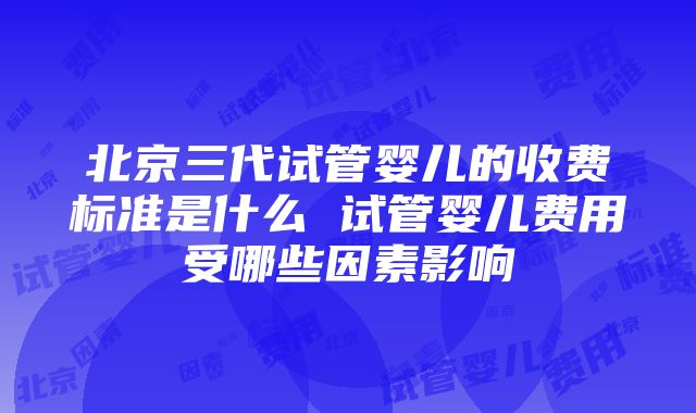 北京三代试管婴儿的收费标准是什么 试管婴儿费用受哪些因素影响