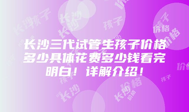 长沙三代试管生孩子价格多少具体花费多少钱看完明白！详解介绍！