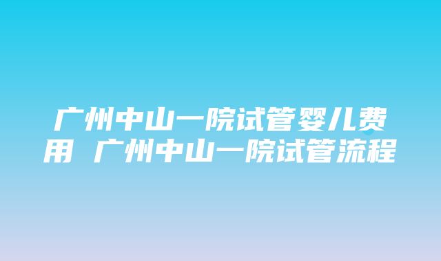 广州中山一院试管婴儿费用 广州中山一院试管流程