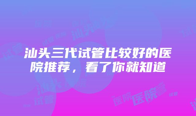 汕头三代试管比较好的医院推荐，看了你就知道