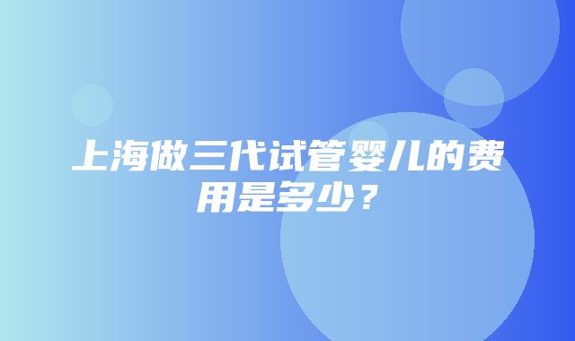 上海做三代试管婴儿的费用是多少？