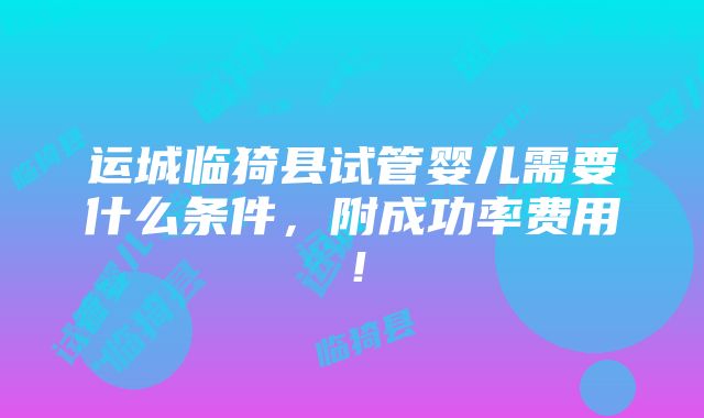 运城临猗县试管婴儿需要什么条件，附成功率费用！