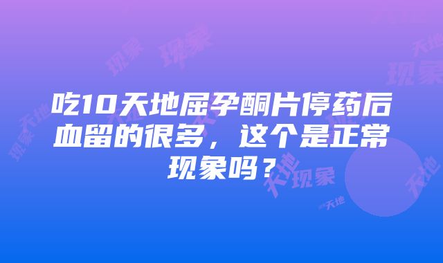 吃10天地屈孕酮片停药后血留的很多，这个是正常现象吗？