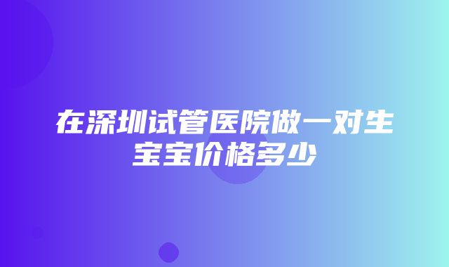 在深圳试管医院做一对生宝宝价格多少