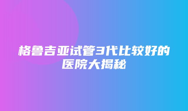 格鲁吉亚试管3代比较好的医院大揭秘