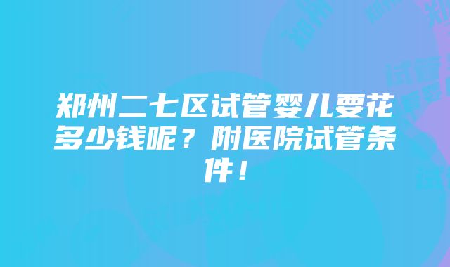 郑州二七区试管婴儿要花多少钱呢？附医院试管条件！