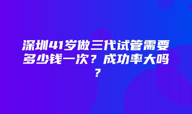 深圳41岁做三代试管需要多少钱一次？成功率大吗？