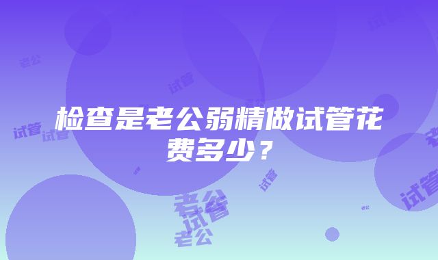 检查是老公弱精做试管花费多少？