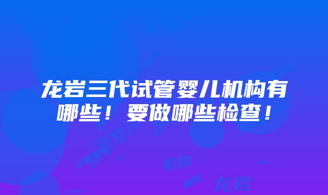 龙岩三代试管婴儿机构有哪些！要做哪些检查！