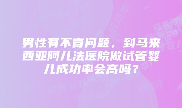 男性有不育问题，到马来西亚阿儿法医院做试管婴儿成功率会高吗？