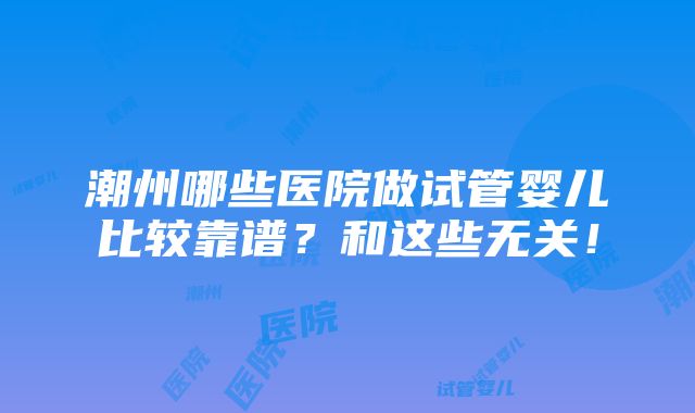 潮州哪些医院做试管婴儿比较靠谱？和这些无关！