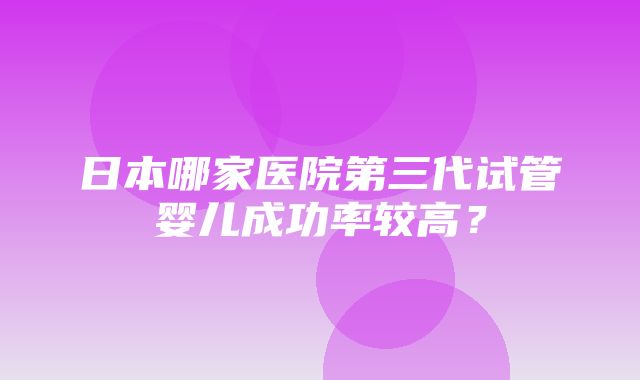 日本哪家医院第三代试管婴儿成功率较高？