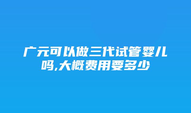 广元可以做三代试管婴儿吗,大概费用要多少