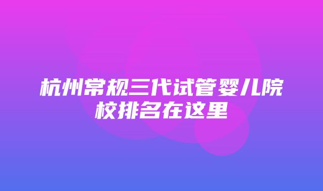 杭州常规三代试管婴儿院校排名在这里