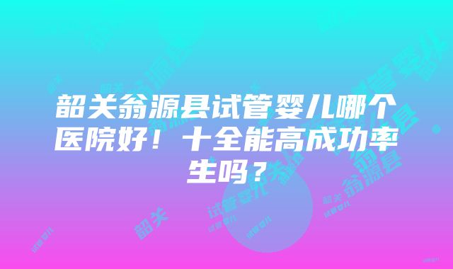 韶关翁源县试管婴儿哪个医院好！十全能高成功率生吗？