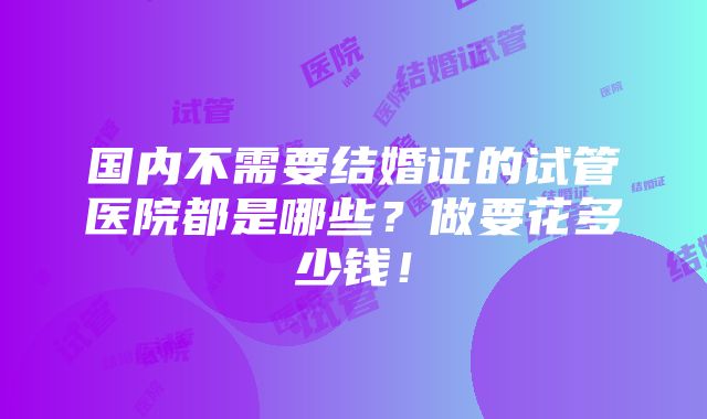 国内不需要结婚证的试管医院都是哪些？做要花多少钱！