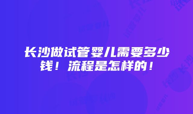 长沙做试管婴儿需要多少钱！流程是怎样的！