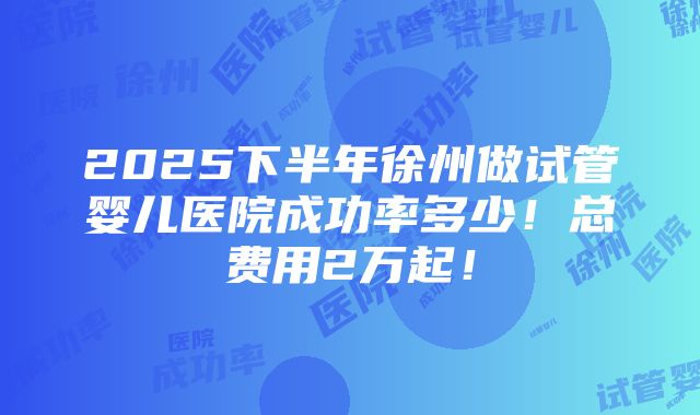 2025下半年徐州做试管婴儿医院成功率多少！总费用2万起！