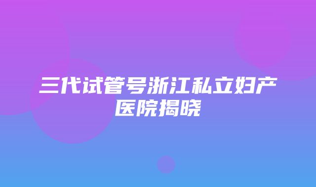 三代试管号浙江私立妇产医院揭晓