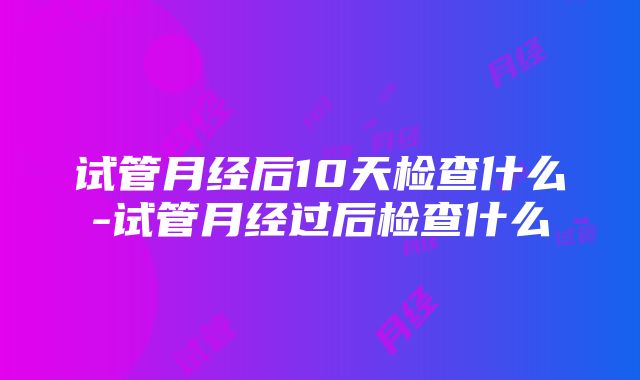 试管月经后10天检查什么-试管月经过后检查什么