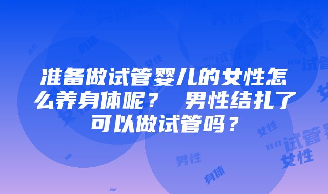 准备做试管婴儿的女性怎么养身体呢？ 男性结扎了可以做试管吗？