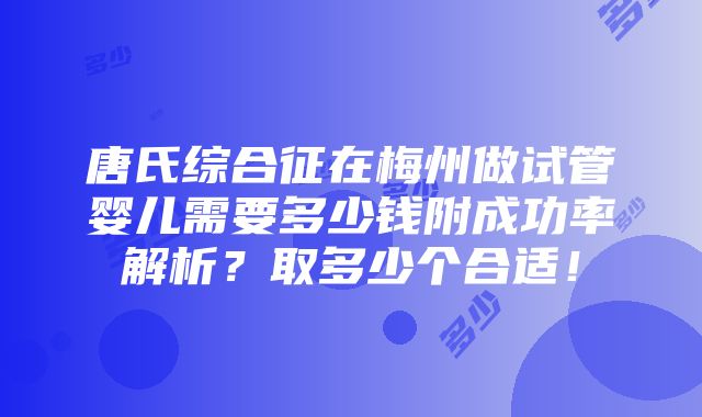 唐氏综合征在梅州做试管婴儿需要多少钱附成功率解析？取多少个合适！