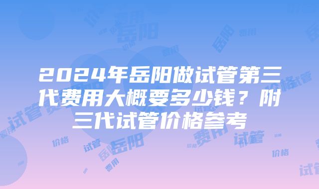 2024年岳阳做试管第三代费用大概要多少钱？附三代试管价格参考