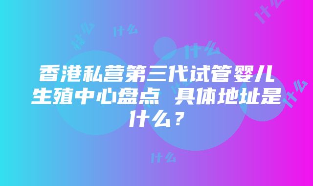 香港私营第三代试管婴儿生殖中心盘点 具体地址是什么？