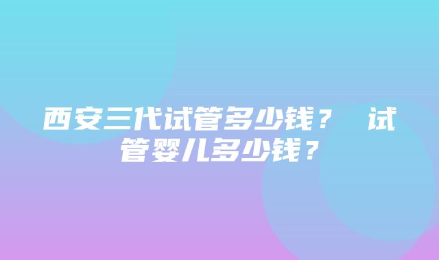 西安三代试管多少钱？ 试管婴儿多少钱？