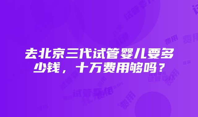 去北京三代试管婴儿要多少钱，十万费用够吗？