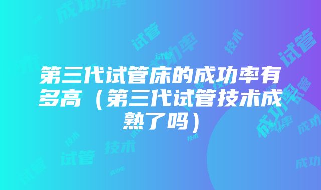 第三代试管床的成功率有多高（第三代试管技术成熟了吗）