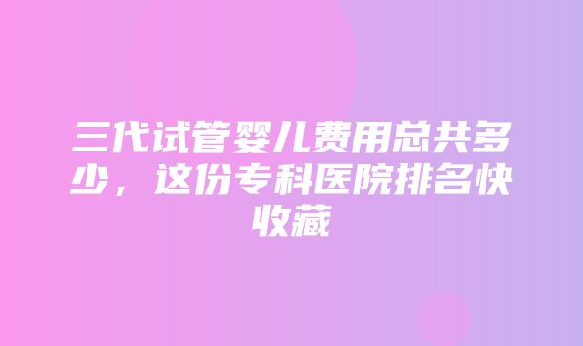 三代试管婴儿费用总共多少，这份专科医院排名快收藏