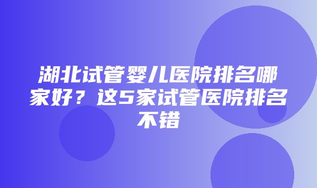 湖北试管婴儿医院排名哪家好？这5家试管医院排名不错