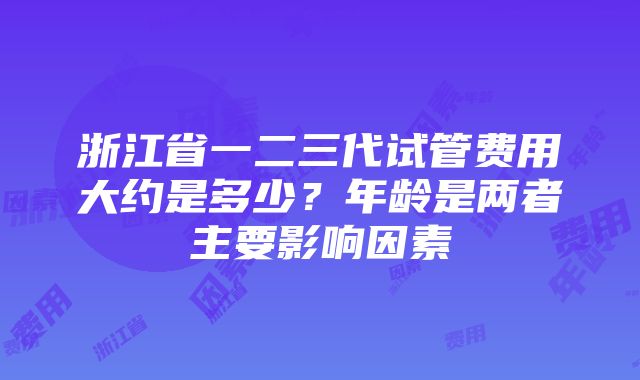 浙江省一二三代试管费用大约是多少？年龄是两者主要影响因素