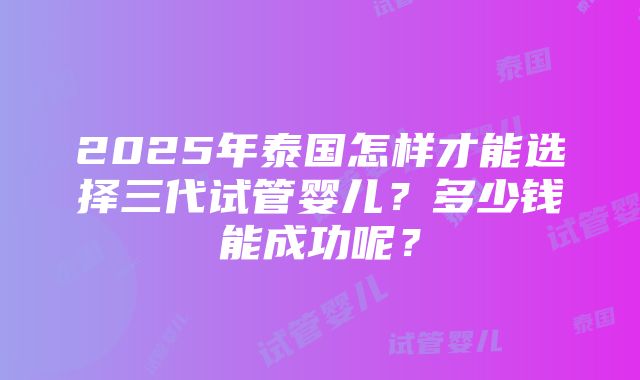 2025年泰国怎样才能选择三代试管婴儿？多少钱能成功呢？