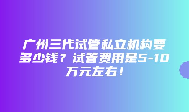 广州三代试管私立机构要多少钱？试管费用是5-10万元左右！