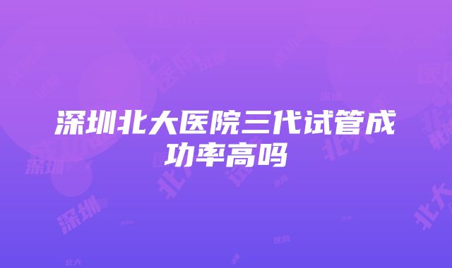 深圳北大医院三代试管成功率高吗