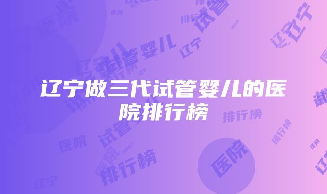 辽宁做三代试管婴儿的医院排行榜