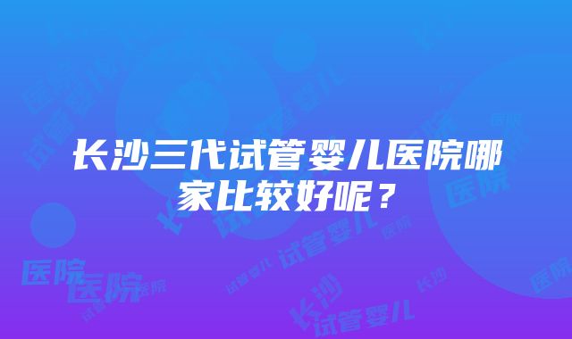 长沙三代试管婴儿医院哪家比较好呢？