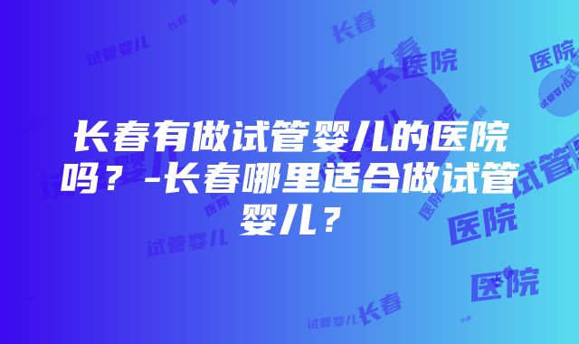 长春有做试管婴儿的医院吗？-长春哪里适合做试管婴儿？