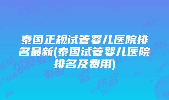 泰国正规试管婴儿医院排名最新(泰国试管婴儿医院排名及费用)