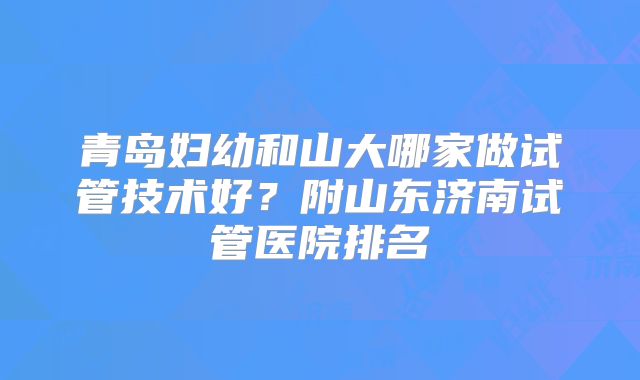 青岛妇幼和山大哪家做试管技术好？附山东济南试管医院排名