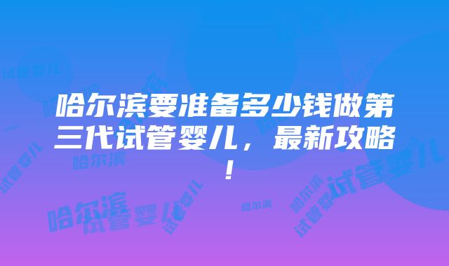 哈尔滨要准备多少钱做第三代试管婴儿，最新攻略！