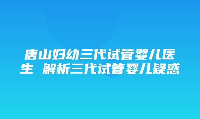 唐山妇幼三代试管婴儿医生 解析三代试管婴儿疑惑