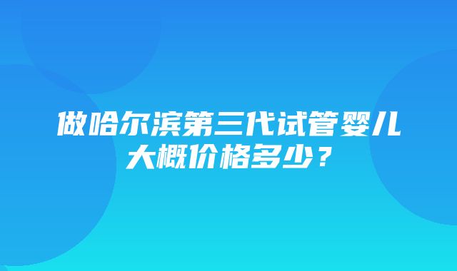 做哈尔滨第三代试管婴儿大概价格多少？