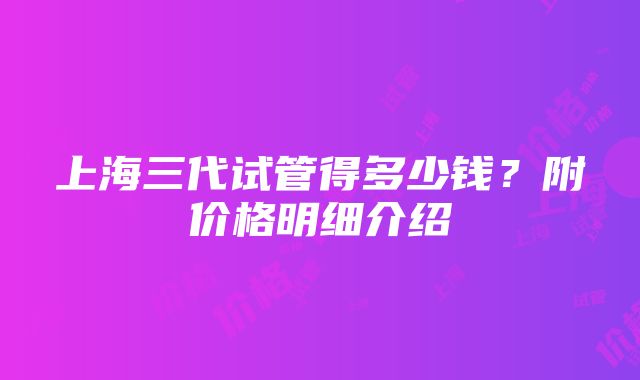 上海三代试管得多少钱？附价格明细介绍